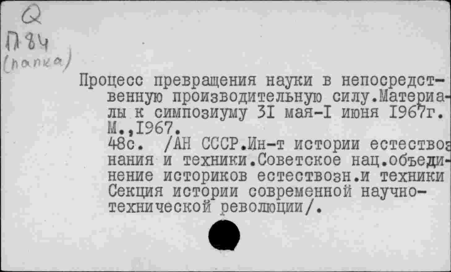 ﻿ГИч
(/кхтг <* )
Процесс превращения науки в непосредственную производительную силу.Материалы к симпозиуму 31 мая-1 июня 1967г. М.,1967.
48с. /АН СССР .Ин-т истории естество: нания и техники. Сове такое нац. объединение историков естествозн.и техники Секция истории современной научно-технической революции/.